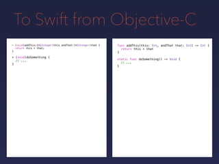 To Swift from Objective-C
func addThis(this: Int, andThat that: Int) -> Int {
return this + that
}
- (void)addThis:(NSInteger)this andThat:(NSInteger)that {
return this + that;
}
+ (void)doSomething {
// ...
}
static func doSomething() -> Void {
// ...
}
 