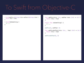 To Swift from Objective-C
func addThis(this: Int, andThat that: Int) -> Int {
return this + that
}
- (void)addThis:(NSInteger)this andThat:(NSInteger)that {
return this + that;
}
+ (void)doSomething {
// ...
}
static func doSomething() {
// ...
}
addThis(1, andThat: 2)
func addThisAndThat(this: Int, _ that: Int) -> Int {
return this + that
}
addThisAndThat(1, 2)
 
