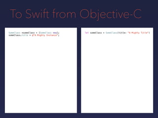 To Swift from Objective-C
let someClass = SomeClass(title: "A Mighty Title")SomeClass *someClass = [SomeClass new];
someClass.title = @"A Mighty Instance";
 