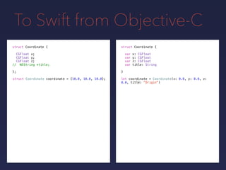 To Swift from Objective-C
let coordinate = Coordinate(x: 0.0, y: 0.0, z:
0.0, title: "Origin")
struct Coordinate {
var x: CGFloat
var y: CGFloat
var z: CGFloat
var title: String
}
struct Coordinate {
CGFloat x;
CGFloat y;
CGFloat z;
// NSString *title;
};
struct Coordinate coordinate = {10.0, 10.0, 10.0};
 
