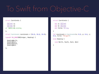 To Swift from Objective-C
let coordinate = Coordinate(x: 0.0, y: 0.0, z:
0.0, title: "Origin")
struct Coordinate {
var x: CGFloat
var y: CGFloat
var z: CGFloat
var title: String
}
struct Coordinate {
CGFloat x;
CGFloat y;
CGFloat z;
// NSString *title;
};
struct Coordinate coordinate = {10.0, 10.0, 10.0};
typedef NS_ENUM(NSInteger, Heading) {
HeadingNorth,
HeadingEast,
HeadingSouth,
HeadingWest
};
enum Heading {
case North, South, East, West
}
 