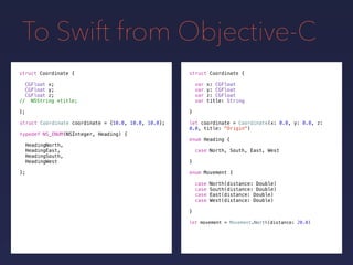 To Swift from Objective-C
let coordinate = Coordinate(x: 0.0, y: 0.0, z:
0.0, title: "Origin")
let movement = Movement.North(distance: 20.0)
struct Coordinate {
var x: CGFloat
var y: CGFloat
var z: CGFloat
var title: String
}
struct Coordinate {
CGFloat x;
CGFloat y;
CGFloat z;
// NSString *title;
};
struct Coordinate coordinate = {10.0, 10.0, 10.0};
typedef NS_ENUM(NSInteger, Heading) {
HeadingNorth,
HeadingEast,
HeadingSouth,
HeadingWest
};
enum Heading {
case North, South, East, West
}
enum Movement {
case North(distance: Double)
case South(distance: Double)
case East(distance: Double)
case West(distance: Double)
}
 