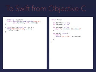To Swift from Objective-C
- (NSString *)fullName {
return [NSString stringWithFormat:@"%@ %@",
self.firstName, self.lastName];
}
- (void)setTitle:(NSString *)title {
NSLog(@"Old title: %@", _title);
_title = title;
}
struct Person {
let firstName: String
let lastName: String
}
var fullName: String {
return "(firstName) (lastName)"
}
var title: String {
didSet {
print("Old title: " + oldValue)
}
}
 