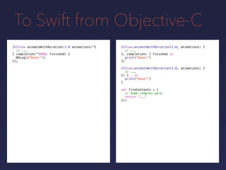 To Swift from Objective-C
UIView.animateWithDuration(1.0, animations: {
// ...
}, completion: {
print("Done!")
})
[UIView animateWithDuration:1.0 animations:^{
// ...
} completion:^(BOOL finished) {
NSLog(@"Done!");
}];
UIView.animateWithDuration(1.0, animations: {
// ...
}) { _ in
print("Done!")
}
var fileContents = {
// Some complex work
return "..."
}()
finished in
 