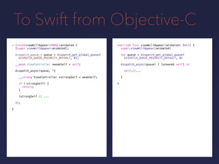 To Swift from Objective-C
override func viewWillAppear(animated: Bool) {
super.viewWillAppear(animated)
let queue = dispatch_get_global_queue(
DISPATCH_QUEUE_PRIORITY_DEFAULT, 0)
- (void)viewWillAppear:(BOOL)animated {
[super viewWillAppear:animated];
dispatch_queue_t queue = dispatch_get_global_queue(
DISPATCH_QUEUE_PRIORITY_DEFAULT, 0);
__weak ViewController *weakSelf = self;
dispatch_async(queue, ^{
__strong ViewController *strongSelf = weakSelf;
if (!strongSelf) {
return;
}
[strongSelf // ...
});
}
dispatch_async(queue) { [unowned self] in
self.//...
}
}
 