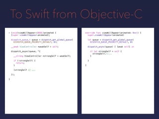 To Swift from Objective-C
override func viewWillAppear(animated: Bool) {
super.viewWillAppear(animated)
let queue = dispatch_get_global_queue(
DISPATCH_QUEUE_PRIORITY_DEFAULT, 0)
- (void)viewWillAppear:(BOOL)animated {
[super viewWillAppear:animated];
dispatch_queue_t queue = dispatch_get_global_queue(
DISPATCH_QUEUE_PRIORITY_DEFAULT, 0);
__weak ViewController *weakSelf = self;
dispatch_async(queue, ^{
__strong ViewController *strongSelf = weakSelf;
if (!strongSelf) {
return;
}
[strongSelf // ...
});
}
dispatch_async(queue) { [weak self] in
if let strongSelf = self {
strongSelf.//...
}
}
}
 