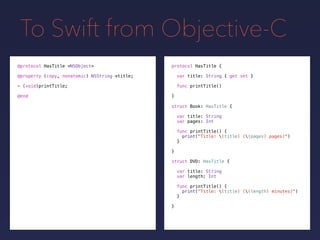 To Swift from Objective-C
protocol HasTitle {
var title: String { get set }
func printTitle()
}
@protocol HasTitle <NSObject>
@property (copy, nonatomic) NSString *title;
- (void)printTitle;
@end
struct Book: HasTitle {
var title: String
var pages: Int
func printTitle() {
print("Title: (title) ((pages) pages)")
}
}
struct DVD: HasTitle {
var title: String
var length: Int
func printTitle() {
print("Title: (title) ((length) minutes)")
}
}
 