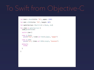 To Swift from Objective-C
let book = Book(title: "It", pages: 1104)
let dvd = DVD(title: "It", length: 187)
let myCollection: [HasTitle] = [book, dvd]
for item in myCollection {
item.printTitle()
switch item {
case is Book:
print("has", (item as! Book).pages, "pages")
case is DVD:
print("is", (item as! DVD).length, "minutes")
default:
break
}
}
 
