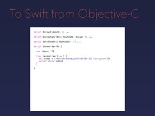 To Swift from Objective-C
struct Array<Element> // ...
struct Dictionary<Key: Hashable, Value> // ...
struct Set<Element: Hashable> // ...
struct ItemHolder<T> {
var items: [T]
func randomItem() -> T {
let index = Int(arc4random_uniform(UInt32(items.count)))
return items[index]
}
}
 