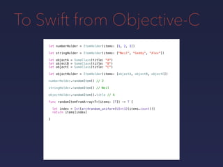 To Swift from Objective-C
let numberHolder = ItemHolder(items: [1, 2, 3])
let objectA = SomeClass(title: "A")
let objectB = SomeClass(title: "B")
let objectC = SomeClass(title: "C")
let objectHolder = ItemHolder(items: [objectA, objectB, objectC])
numberHolder.randomItem() // 2
stringHolder.randomItem() // Neil
objectHolder.randomItem().title // A
func randomItemFromArray<T>(items: [T]) -> T {
let index = Int(arc4random_uniform(UInt32(items.count)))
return items[index]
}
let stringHolder = ItemHolder(items: ["Neil", "Geddy", “Alex"])
 