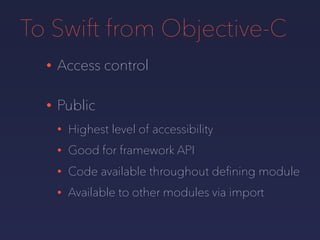 To Swift from Objective-C
• Access control
• Public
• Highest level of accessibility
• Good for framework API
• Code available throughout deﬁning module
• Available to other modules via import
 
