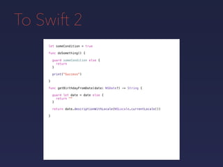 To Swift 2
let someCondition = true
func doSomething() {
guard someCondition else {
return
}
print("Success")
}
func getBirthdayFromDate(date: NSDate?) -> String {
guard let date = date else {
return ""
}
return date.descriptionWithLocale(NSLocale.currentLocale())
}
 