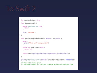 To Swift 2
let someCondition = true
func doSomething() {
guard someCondition else {
return
}
print("Success")
}
func getBirthdayFromDate(date: NSDate?) -> String {
defer {
print("This will always print")
}
guard let date = date else {
return nil
}
return date.descriptionWithLocale(NSLocale.currentLocale())
}
print(getBirthdayFromDate(NSDate(timeIntervalSince1970: 20581200)))
// This will always print
// Thursday, August 27, 1970 at 12:00:00 AM Central Daylight Time
 