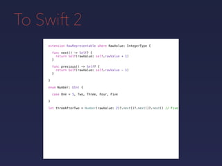 To Swift 2
extension RawRepresentable where RawValue: IntegerType {
}
func next() -> Self? {
return Self(rawValue: self.rawValue + 1)
}
func previous() -> Self? {
return Self(rawValue: self.rawValue - 1)
}
enum Number: UInt {
case One = 1, Two, Three, Four, Five
}
let threeAfterTwo = Number(rawValue: 2)?.next()?.next()?.next() // Five
 