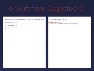To Swift from Objective-C
NSMutableString *greeting = var greeting = "Hello"
greeting = nilgreeting = nil;
[@"Hello" mutableCopy];
if (greeting) {
// ...
}
!
error: nil cannot be assigned to type 'String'
 
