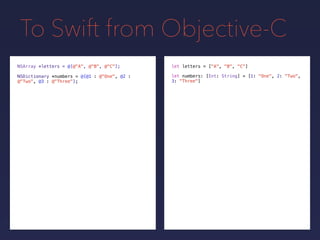 To Swift from Objective-C
NSDictionary *numbers = @{@1 : @"One", @2 :
@"Two", @3 : @"Three"};
NSArray *letters = @[@"A", @"B", @"C"]; let letters = ["A", "B", "C"]
let numbers: [Int: String] = [1: "One", 2: "Two",
3: "Three"]
 