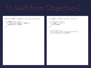 To Swift from Objective-C
let names = ["Moe", "Larry", "Curly"]
if names.count > 0 {
for name in names {
print(name)
}
}
NSArray *names = @[@"Moe", @"Larry", @"Curly"];
if (names.count > 0) {
for (NSString *name in names) {
NSLog(@"%@", name);
}
}
func printNames() {
guard names.count > 0 else { return }
names.forEach { print($0) }
}
 