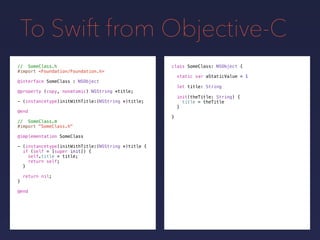 To Swift from Objective-C
// SomeClass.h
#import <Foundation/Foundation.h>
@interface SomeClass : NSObject
@property (copy, nonatomic) NSString *title;
- (instancetype)initWithTitle:(NSString *)title;
@end
// SomeClass.m
#import "SomeClass.h"
@implementation SomeClass
- (instancetype)initWithTitle:(NSString *)title {
if (self = [super init]) {
self.title = title;
return self;
}
return nil;
}
@end
class SomeClass: NSObject {
static var aStaticValue = 1
let title: String
init(theTitle: String) {
title = theTitle
}
}
 