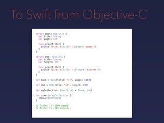 To Swift from Objective-C
let book = Book(title: "It", pages: 1104)
let dvd = DVD(title: "It", length: 187)
let myCollection: [HasTitle] = [book, dvd]
for item in myCollection {
item.printTitle()
}
// Title: It (1104 pages)
// Title: It (187 minutes)
struct Book: HasTitle {
var title: String
var pages: Int
func printTitle() {
print("Title: (title) ((pages) pages)")
}
}
struct DVD: HasTitle {
var title: String
var length: Int
func printTitle() {
print("Title: (title) ((length) minutes)")
}
}
 