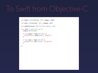 To Swift from Objective-C
let book = Book(title: "It", pages: 1104)
let dvd = DVD(title: "It", length: 187)
let myCollection: [HasTitle] = [book, dvd]
for item in myCollection {
item.printTitle()
if let book = item as? Book {
print("has", book.pages, "pages")
}
if let dvd = item as? DVD {
print("is", dvd.length, "minutes")
}
}
 
