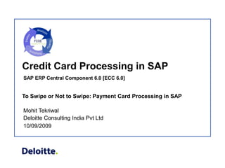 Credit Card Processing in SAP
SAP ERP Central Component 6.0 [ECC 6.0]


To Swipe or Not to Swipe: Payment Card Processing in SAP

Mohit Tekriwal
Deloitte Consulting India Pvt Ltd
10/09/2009
 