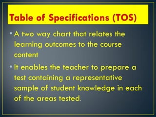 • A two way chart that relates the
learning outcomes to the course
content
• It enables the teacher to prepare a
test containing a representative
sample of student knowledge in each
of the areas tested.
 
