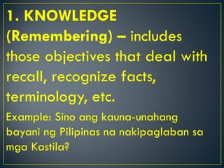 1. KNOWLEDGE
(Remembering) – includes
those objectives that deal with
recall, recognize facts,
terminology, etc.
Example: Sino ang kauna-unahang
bayani ng Pilipinas na nakipaglaban sa
mga Kastila?
 
