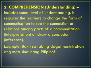 2. COMPREHENSION (Understanding) –
includes some level of understanding. It
requires the learners to change the form of
communication to see the connection or
relations among parts of a communication
(interpretation) or draw a conclusion
(inference).
Example: Bakit sa tabing dagat naninirahan
ang mga sinaunang Pilipino?
 