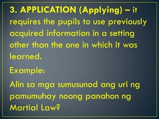 3. APPLICATION (Applying) – it
requires the pupils to use previously
acquired information in a setting
other than the one in which it was
learned.
Example:
Alin sa mga sumusunod ang uri ng
pamumuhay noong panahon ng
Martial Law?
 