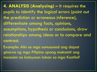 4. ANALYSIS (Analysing) – It requires the
pupils to identify the logical errors (point out
the prediction or erroneous inference),
differentiate among facts, opinions,
assumptions, hypothesis or conclusions, draw
relationships among ideas or to compare and
contrast.
Example: Alin sa mga sumusunod ang dapat
ginawa ng mga Pilipino upang makamit ang
inaasam na kalayaan laban sa mga Kastila?
 