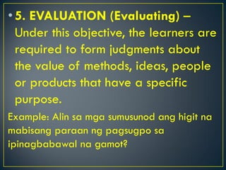 •5. EVALUATION (Evaluating) –
Under this objective, the learners are
required to form judgments about
the value of methods, ideas, people
or products that have a specific
purpose.
Example: Alin sa mga sumusunod ang higit na
mabisang paraan ng pagsugpo sa
ipinagbabawal na gamot?
 
