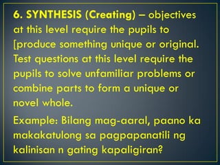 6. SYNTHESIS (Creating) – objectives
at this level require the pupils to
[produce something unique or original.
Test questions at this level require the
pupils to solve unfamiliar problems or
combine parts to form a unique or
novel whole.
Example: Bilang mag-aaral, paano ka
makakatulong sa pagpapanatili ng
kalinisan n gating kapaligiran?
 