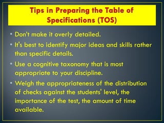 • Don’t make it overly detailed.
• It's best to identify major ideas and skills rather
than specific details.
• Use a cognitive taxonomy that is most
appropriate to your discipline.
• Weigh the appropriateness of the distribution
of checks against the students' level, the
importance of the test, the amount of time
available.
 