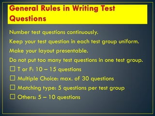 Number test questions continuously.
Keep your test question in each test group uniform.
Make your layout presentable.
Do not put too many test questions in one test group.
T or F: 10 – 15 questions
Multiple Choice: max. of 30 questions
Matching type: 5 questions per test group
Others: 5 – 10 questions
 