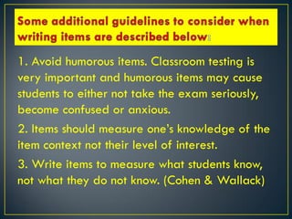 1. Avoid humorous items. Classroom testing is
very important and humorous items may cause
students to either not take the exam seriously,
become confused or anxious.
2. Items should measure one’s knowledge of the
item context not their level of interest.
3. Write items to measure what students know,
not what they do not know. (Cohen & Wallack)
 