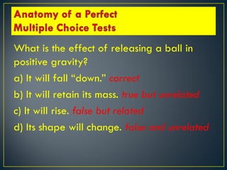 What is the effect of releasing a ball in
positive gravity?
a) It will fall “down.” correct
b) It will retain its mass. true but unrelated
c) It will rise. false but related
d) Its shape will change. false and unrelated
 