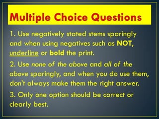 1. Use negatively stated stems sparingly
and when using negatives such as NOT,
underline or bold the print.
2. Use none of the above and all of the
above sparingly, and when you do use them,
don't always make them the right answer.
3. Only one option should be correct or
clearly best.
 