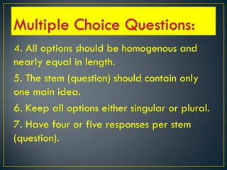 4. All options should be homogenous and
nearly equal in length.
5. The stem (question) should contain only
one main idea.
6. Keep all options either singular or plural.
7. Have four or five responses per stem
(question).
 