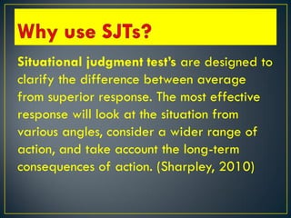 Situational judgment test’s are designed to
clarify the difference between average
from superior response. The most effective
response will look at the situation from
various angles, consider a wider range of
action, and take account the long-term
consequences of action. (Sharpley, 2010)
 