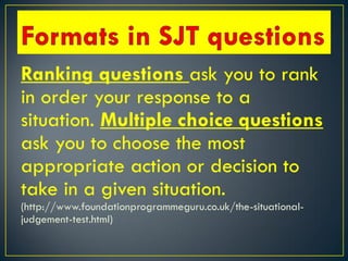 Ranking questions ask you to rank
in order your response to a
situation. Multiple choice questions
ask you to choose the most
appropriate action or decision to
take in a given situation.
(http://www.foundationprogrammeguru.co.uk/the-situational-
judgement-test.html)
 