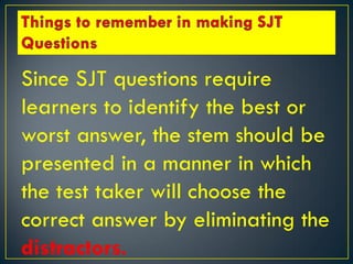Since SJT questions require
learners to identify the best or
worst answer, the stem should be
presented in a manner in which
the test taker will choose the
correct answer by eliminating the
distractors.
 
