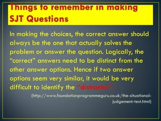 In making the choices, the correct answer should
always be the one that actually solves the
problem or answer the question. Logically, the
“correct” answers need to be distinct from the
other answer options. Hence if two answer
options seem very similar, it would be very
difficult to identify the “distractor”.
(http://www.foundationprogrammeguru.co.uk/the-situational-
judgement-test.html)
 