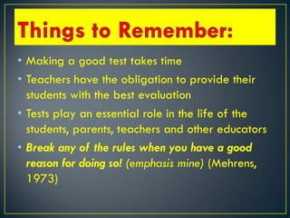 • Making a good test takes time
• Teachers have the obligation to provide their
students with the best evaluation
• Tests play an essential role in the life of the
students, parents, teachers and other educators
• Break any of the rules when you have a good
reason for doing so! (emphasis mine) (Mehrens,
1973)
 
