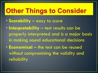 • Scorability – easy to score
• Interpretability – test results can be
properly interpreted and is a major basis
in making sound educational decisions
• Economical – the test can be reused
without compromising the validity and
reliability
 
