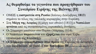 Ας θυμηθούμε τα γεγονότα που προηγήθηκαν του
Συνεδρίου Ειρήνης της Βιέννης [ΙΙ]
• ΟΜΩΣ η εκστρατεία στη Ρωσία (Ιούνιος-Δεκέμβριος 1813)
σημάνει το τέλος της γαλλικής κυριαρχίας στην Ευρώπη.
• Στη Μάχη της Λειψίας (ή μάχη των εθνών) [1813] ο Ναπολέων
ηττάται από τις συνασπισμένες ευρωπαϊκές δυνάμεις.
• Οι Σύμμαχοι μπαίνουν στο Παρίσι (Μάρτιος 1814).
• Ο Ναπολέων παραιτείται και εξορίζεται στο νησί Έλβα
(ανατολικά της Κορσικής).
• Οι Σύμμαχοι αποκαθιστούν στον θρόνο της Γαλλίας τη δυναστεία
των Βουρβώνων, με βασιλιά τον Λουδοβίκο ΙΗ’(αδελφό του Λουδοβίκου ΙΣΤ’).
https://upload.wikimedia.org/wikipedia/commons/thumb/8/84/Battle_of_Leipzig_by_Zauerweid.jpg/1024px-Battle_of_Leipzig_by_Zauerweid.jpg
 