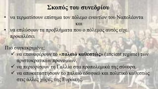 Σκοπός του συνεδρίου
• να τερματίσουν επίσημα τον πόλεμο εναντίον του Ναπολέοντα
και
• να επιλύσουν τα προβλήματα που ο πόλεμος αυτός είχε
προκαλέσει
Πιο συγκεκριμένα:
 να επαναφέρουν το «παλαιό καθεστώς» (ancient regime) των
αριστοκρατικών προνομίων.
 να περιορίσουν τη Γαλλία στα προπολεμικά της σύνορα.
 να αποκαταστήσουν το παλαιό εδαφικό και πολιτικό καθεστώς
στις άλλες χώρες της Ευρώπης.
 
