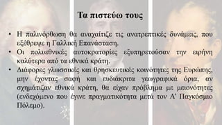 Τα πιστεύω τους
• Η παλινόρθωση θα αναχαίτιζε τις ανατρεπτικές δυνάμεις, που
εξέθρεψε η Γαλλική Επανάσταση.
• Οι πολυεθνικές αυτοκρατορίες εξυπηρετούσαν την ειρήνη
καλύτερα από τα εθνικά κράτη.
• Διάφορες γλωσσικές και θρησκευτικές κοινότητες της Ευρώπης,
μην έχοντας σαφή και ευδιάκριτα γεωγραφικά όρια, αν
σχημάτιζαν εθνικά κράτη, θα είχαν πρόβλημα με μειονότητες
(ενδεχόμενο που έγινε πραγματικότητα μετά τον Α’ Παγκόσμιο
Πόλεμο).
 