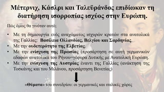Μέτερνιχ, Κάσλρι και Ταλεϋράνδος επιδίωκαν τη
διατήρηση ισορροπίας ισχύος στην Ευρώπη.
• Με τη δημιουργία ενός αναχώματος ισχυρών κρατών στα ανατολικά
της Γαλλίας: Βασίλεια Ολλανδίας, Βελγίου και Σαρδηνίας.
• Με την ουδετερότητα της Ελβετίας.
• Με την ενίσχυση της Πρωσίας (προσάρτηση σε αυτή γερμανικών
εδαφών ανατολικά του Ρήνου=γέφυρα Δυτικής με Ανατολική Ευρώπη.
• Με την ενίσχυση της Αυστρίας έναντι της Γαλλίας (ανάκτηση της
Τοσκάνης και του Μιλάνου, προσάρτηση Βενετίας)
Πώς όμως θα γινόταν αυτό;
«Θύματα» του συνεδρίου: οι γερμανικές και ιταλικές χώρες
 