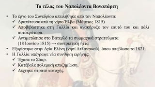 Το τέλος του Ναπολέοντα Βοναπάρτη
• Το έργο του Συνεδρίου απειλήθηκε από τον Ναπολέοντα:
 Δραπέτευσε από τη νήσο Έλβα (Μάρτιος 1815)
 Αποβιβάστηκε στη Γαλλία και ανακήρυξε τον εαυτό του και πάλι
αυτοκράτορα.
 Αντιμετώπισε στο Βατερλό τα συμμαχικά στρατεύματα
(18 Ιουνίου 1815) → συντριπτική ήττα
• Εξορίστηκε στην Αγία Ελένη (νησί Ατλαντικού), όπου απεβίωσε το 1821.
• Η Γαλλία υπέγραψε νέα συνθήκη ειρήνης:
 Έχασε το Σάαρ.
 Κατέβαλε πολεμική αποζημίωση.
 Δέχτηκε στρατό κατοχής.
 