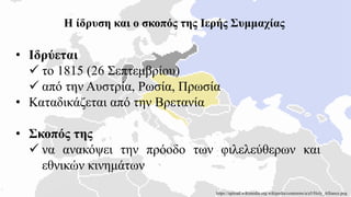 Η ίδρυση και ο σκοπός της Ιερής Συμμαχίας
• Ιδρύεται
 το 1815 (26 Σεπτεμβρίου)
 από την Αυστρία, Ρωσία, Πρωσία
• Καταδικάζεται από την Βρετανία
• Σκοπός της
 να ανακόψει την πρόοδο των φιλελεύθερων και
εθνικών κινημάτων
https://upload.wikimedia.org/wikipedia/commons/a/a5/Holy_Alliance.png
 